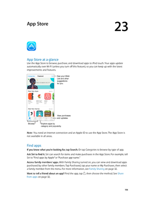 Page 10623
  10 6
App Store
App Store at a glance
Use the App Store to browse, purchase, and download apps to iPod touch. Your apps update 
automatically over Wi-Fi (unless you turn off this feature), so you can keep up with the latest 
improvements and features.
View purchases 
and updates.
BrowseExplore apps by 
category and popularity.
See your Wish 
List and other 
suggestions
for you.
Note:  You need an Internet connection and an Apple ID to use the App Store. The App Store is 
not available in all areas....