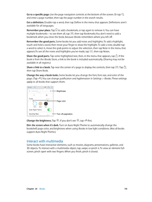 Page 110 Chapter  24    iBooks 11 0
Go to a specific page. Use the page navigation controls at the bottom of the screen. Or tap  
and enter a page number, then tap the page number in the search results.
Get a definition. Double-tap a word, then tap Define in the menu that appears. Definitions aren’t 
available for all languages.
Remember your place. Tap 
 to add a bookmark, or tap again to remove it. You can have 
multiple bookmarks—to see them all, tap , then tap Bookmarks.You don’t need to add a 
bookmark when...