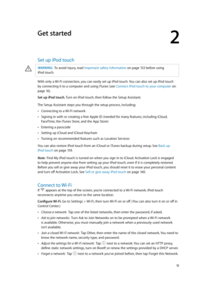 Page 122
  12
Get started
Set up iPod touch
·WARNING:  To avoid injury, read Important safety information on page 15 3 befor e using 
iPod
 touch.
With only a Wi-Fi connection, you can easily set up iPod touch. You can also set up iPod touch 
by connecting it to a computer and using iTunes (see Connect iPod touch to your computer on 
page 16 ). 
Set up iPod touch. Turn on iPod touch, then follow the Setup Assistant.
The Setup Assistant steps you through the setup process, including:
 •Connecting to a Wi-Fi...