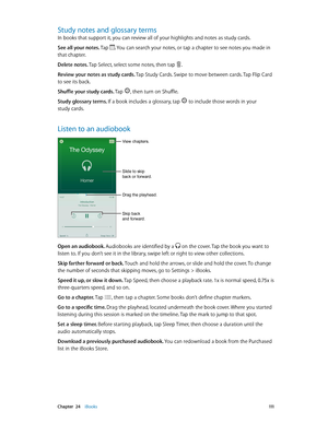 Page 111 Chapter  24    iBooks 111
Study notes and glossary terms
In books that support it, you can review all of your highlights and notes as study cards.
See all your notes. Tap 
. You can search your notes, or tap a chapter to see notes you made in 
that chapter.
Delete notes. Tap Select, select some notes, then tap 
. 
Review your notes as study cards. Tap Study Cards. Swipe to move between cards. Tap Flip Card 
to see its back.
Shuffle your study cards. Tap 
, then turn on Shuffle.
Study glossary terms. If...