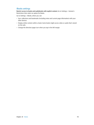 Page 113 Chapter  24    iBooks 11 3
iBooks settings
Restrict access to books and audiobooks with explicit content. Go to Settings > General > 
Restrictions then select an option for Books.
Go to Settings > iBooks, where you can:
 •Sync collections and bookmarks (including notes and current page information) with your 
other devices.
 •Display online content within a book. Some books might access video or audio that’s stored 
on the web.
 •Change the direction pages turn when you tap in the left margin. 