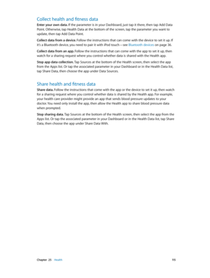 Page 115 Chapter  25    Health 11 5
Collect health and fitness data
Enter your own data. If the parameter is in your Dashboard, just tap it there, then tap Add Data 
Point. Otherwise, tap Health Data at the bottom of the screen, tap the parameter you want to 
update, then tap Add Data Point.
Collect data from a device. Follow the instructions that can come with the device to set it up. If 
it’s a Bluetooth device, you need to pair it with iPod touch—see Bluetooth devices on page 36.
Collect data from an app....