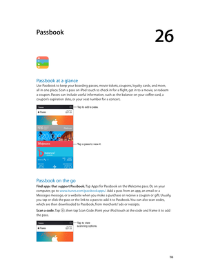 Page 11626
  11 6
Passbook
Passbook at a glance
Use Passbook to keep your boarding passes, movie tickets, coupons, loyalty cards, and more, 
all in one place. Scan a pass on iPod touch to check in for a flight, get in to a movie, or redeem 
a coupon. Passes can include useful information, such as the balance on your coffee card, a 
coupon’s expiration date, or your seat number for a concert.
Tap a pass to view it.
Tap to add a pass.
Passbook on the go
Find apps that support Passbook. Tap Apps for Passbook on the...