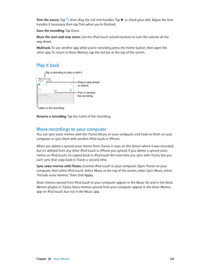 Page 124 Chapter  29    Voice Memos 12 4
Trim the excess. Tap , then drag the red trim handles. Tap  to check your edit. Adjust the trim 
handles if necessary, then tap Trim when you’re finished.
Save the recording. Tap Done.
Mute the start and stop tones. 
Use the iPod touch volume buttons to turn the volume all the 
way down.
Multitask. To use another app while you’re recording, press the Home button, then open the 
other app. To return to Voice Memos, tap the red bar at the top of the screen.
Play it back...