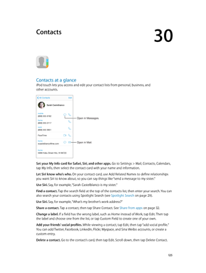 Page 12530
  12 5
Contacts
Contacts at a glance
iPod touch lets you access and edit your contact lists from personal, business, and 
other accounts.
Open in Mail.
Open in Messages.
Set your My Info card for Safari, Siri, and other apps. Go to Settings > Mail, Contacts, Calendars, 
tap My Info, then select the contact card with your name and information.
Let Siri know who’s who. On your contact card, use Add Related Names to define relationships 
you want Siri to know about, so you can say things like “send a...