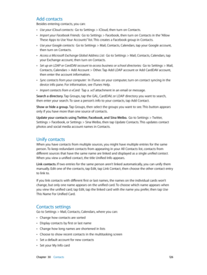 Page 126 Chapter  30    Contacts 12 6
Add contacts
Besides entering contacts, you can:
 •Use your iCloud contacts:  Go to Settings > iCloud, then turn on Contacts.
 •Import your Facebook Friends:  Go to Settings > Facebook, then turn on Contacts in the “Allow 
These Apps to Use Your Accounts” list. This creates a Facebook group in Contacts. 
 •Use your Google contacts:  Go to Settings > Mail, Contacts, Calendars, tap your Google account, 
then turn on Contacts.
 •Access a Microsoft Exchange Global Address List:...