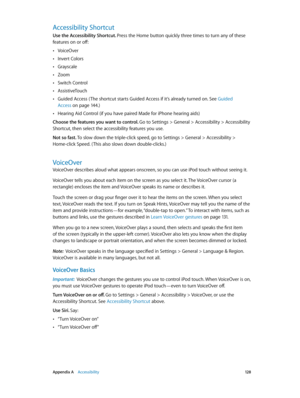 Page 128 Appendix A    Accessibility 12 8
Accessibility Shortcut
Use the Accessibility Shortcut. Press the Home button quickly three times to turn any of these 
features on or off:
 •VoiceOver
 •Invert Colors
 •Grayscale
 •Zoom
 •Switch Control
 •AssistiveTouch
 •Guided Access ( The shortcut starts Guided Access if it’s already turned on. See Guided 
Access
 on page 14 4.)
 •Hearing Aid Control (if you have paired Made for iPhone hearing aids)
Choose the features you want to control. 
Go to Settings > General >...