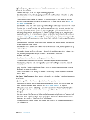 Page 129 Appendix A    Accessibility 12 9
Explore. Drag your finger over the screen. VoiceOver speaks each item you touch. Lift your finger 
to leave an item selected.
 •Select an item: Tap it, or lift your finger while dragging over it.
 •Select the next or previous item: Swipe right or left with one finger. Item order is left-to-right, 
top-to-bottom.
 •Select the item above or below: Set the rotor to Vertical Navigation, then swipe up or down 
with one finger. If you don’t find Vertical Navigation in the...