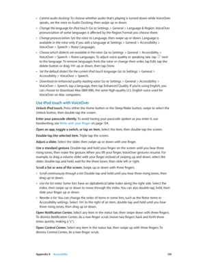 Page 130 Appendix A    Accessibility 13 0
 •Control audio ducking: To choose whether audio that’s playing is turned down while VoiceOver 
speaks, set the rotor to Audio Ducking, then swipe up or down.
 •Change the language for iPod touch: Go to Settings > General > Language & Region. VoiceOver 
pronunciation of some languages is affected by the Region Format you choose there.
 •Change pronunciation: Set the rotor to Language, then swipe up or down. Language is 
available in the rotor only if you add a language...