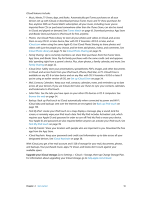 Page 14 Chapter  2    Get started 14
iCloud features include:
 •Music, Movies, TV Shows, Apps, and Books:  Automatically get iTunes purchases on all your 
devices set up with iCloud, or download previous iTunes music and TV show purchases for 
free, anytime. With an iTunes Match subscription, all your music, including music you’ve 
imported from CDs or purchased somewhere other than the iTunes Store, can also be stored 
in iCloud and played on demand. See iTunes Match on page 65. Download previous App Store...