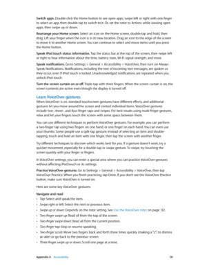 Page 131 Appendix A    Accessibility 131
Switch apps. Double-click the Home button to see open apps, swipe left or right with one finger 
to select an app, then double-tap to switch to it. Or, set the rotor to Actions while viewing open 
apps, then swipe up or down.
Rearrange your Home screen. Select an icon on the Home screen, double-tap and hold, then 
drag. Lift your finger when the icon is in its new location. Drag an icon to the edge of the screen 
to move it to another Home screen. You can continue to...