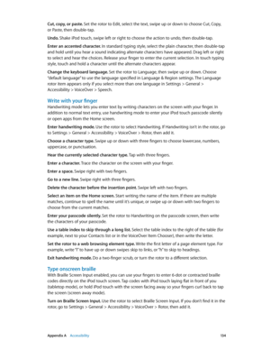 Page 134 Appendix A    Accessibility 13 4
Cut, copy, or paste. Set the rotor to Edit, select the text, swipe up or down to choose Cut, Copy, 
or Paste, then double-tap.
Undo. 
Shake iPod touch, swipe left or right to choose the action to undo, then double-tap.
Enter an accented character. In standard typing style, select the plain character, then double-tap 
and hold until you hear a sound indicating alternate characters have appeared. Drag left or right 
to select and hear the choices. Release your finger to...