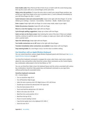 Page 135 Appendix A    Accessibility 13 5
Enter braille codes. Place iPod touch flat in front of you or hold it with the screen facing away, 
then tap the screen with one or several fingers at the same time.
Adjust entry dot positions. To move the entry dots to match your natural finger positions, tap 
and lift your right three fingers all at once to position dots 4, 5, and 6, followed immediately by 
your left three fingers for dots 1, 2, and 3.
Switch between 6-dot and contracted braille. Swipe to the right...