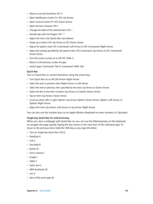 Page 136 Appendix A    Accessibility 13 6
 •Mute or unmute VoiceOver: VO–S
 •Open Notification Center: Fn–VO–Up Arrow
 •Open Control Center: Fn–VO–Down Arrow
 •Open the Item Chooser: VO–I
 •Change the label of the selected item: VO–/
 •Double-tap with two fingers: VO–”-”
 •Adjust the rotor: Use Quick Nav (see below)
 •Swipe up or down: VO–Up Arrow or VO–Down Arrow
 •Adjust the speech rotor: VO–Command–Left Arrow or VO–Command–Right Arrow
 •Adjust the setting specified by the speech rotor: VO–Command–Up Arrow or...