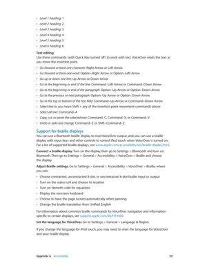 Page 137 Appendix A    Accessibility 13 7
 •Level 1 heading: 1
 •Level 2 heading: 2
 •Level 3 heading: 3
 •Level 4 heading: 4
 •Level 5 heading: 5
 •Level 6 heading: 6
Text editing
Use these commands (with Quick Nav turned off ) to work with text. VoiceOver reads the text as 
you move the insertion point.
 •Go forward or back one character: Right Arrow or Left Arrow
 •Go forward or back one word: Option–Right Arrow or Option–Left Arrow
 •Go up or down one line: Up Arrow or Down Arrow
 •Go to the beginning or end...