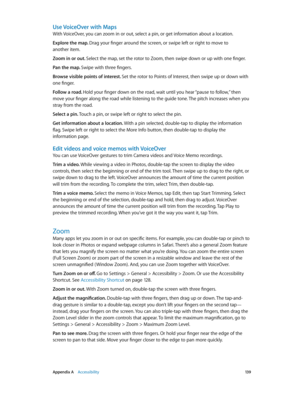 Page 139 Appendix A    Accessibility 13 9
Use VoiceOver with Maps
With VoiceOver, you can zoom in or out, select a pin, or get information about a location.
Explore the map. Drag your finger around the screen, or swipe left or right to move to 
another item.
Zoom in or out. Select the map, set the rotor to Zoom, then swipe down or up with one finger.
Pan the map. Swipe with three fingers.
Browse visible points of interest. Set the rotor to Points of Interest, then swipe up or down with 
one finger.
Follow a...