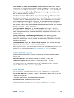 Page 140 Appendix A    Accessibility 14 0
Switch between Full Screen Mode and Window Zoom. Triple-tap with three fingers, then tap 
Window Zoom or Full Screen Zoom in the zoom controls that appear. To choose the mode that’s 
used when you turn on Zoom, go to Settings > General > Accessibility > Zoom > Zoom Region.
Resize the zoom window ( Window Zoom). Triple-tap with three fingers, tap Resize Lens, then 
drag any of the round handles that appear.
Move the zoom window ( Window Zoom). Drag the handle on the edge...