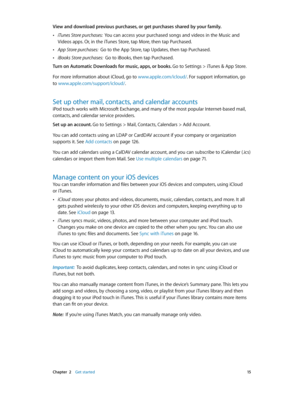 Page 15 Chapter  2    Get started 15
View and download previous purchases, or get purchases shared by your family. 
 •iTunes Store purchases:  You can access your purchased songs and videos in the Music and 
Videos apps. Or, in the iTunes Store, tap More, then tap Purchased.
 •App Store purchases:  Go to the App Store, tap Updates, then tap Purchased.
 •iBooks Store purchases:  Go to iBooks, then tap Purchased.
Turn on Automatic Downloads for music, apps, or books. 
Go to Settings > iTunes & App Store.
For more...