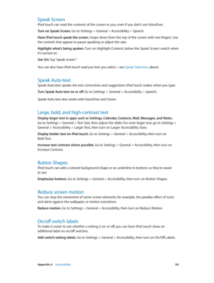 Page 141 Appendix A    Accessibility 141
Speak Screen
iPod touch can read the contents of the screen to you, even if you don’t use VoiceOver.
Turn on Speak Screen. Go to Settings > General > Accessibility > Speech.
Have iPod touch speak the screen. Swipe down from the top of the screen with two fingers. Use 
the controls that appear to pause speaking or adjust the rate.
Highlight what’s being spoken. Turn on Highlight Content, below the Speak Screen switch when 
it’s turned on.
Use Siri. Say “speak  screen.”
You...