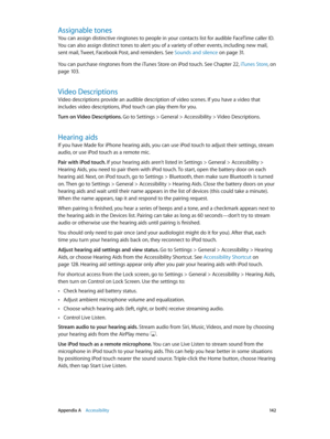 Page 142 Appendix A    Accessibility 14 2
Assignable tones
You can assign distinctive ringtones to people in your contacts list for audible FaceTime caller ID. 
You can also assign distinct tones to alert you of a variety of other events, including new mail, 
sent mail, Tweet, Facebook Post, and reminders. See Sounds and silence
 on page 31. 
You can purchase ringtones from the iTunes Store on iPod touch. See Chapter 22, iTunes Store, on 
page 10 3 .
Video Descriptions
Video descriptions provide an audible...