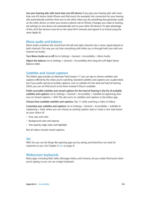 Page 143 Appendix A    Accessibility 14 3
Use your hearing aids with more than one iOS device. If you pair your hearing aids with more 
than one iOS device (both iPhone and iPod touch, for example), the connection for your hearing 
aids automatically switches from one to the other when you do something that generates audio 
on the other device, or when you receive a phone call on iPhone. Changes you make to hearing 
aid settings on one device are automatically sent to your other iOS devices. To take advantage...