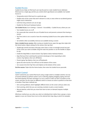 Page 144 Appendix A    Accessibility 14 4
Guided Access
Guided Access helps an iPod touch user stay focused on a task. Guided Access dedicates 
iPod touch to a single app, and lets you control which app features are available. Use Guided 
Access to:
 •Temporarily restrict iPod touch to a particular app
 •Disable areas of the screen that aren’t relevant to a task, or areas where an accidental gesture 
might cause a distraction
 •Limit how long someone can use an app
 •Disable the iPod touch hardware buttons
Use...