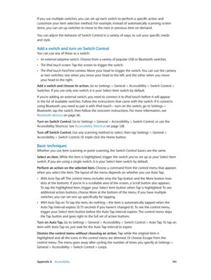Page 145 Appendix A    Accessibility 14 5
If you use multiple switches, you can set up each switch to perform a specific action and 
customize your item selection method. For example, instead of automatically scanning screen 
items, you can set up switches to move to the next or previous item on demand.
You can adjust the behavior of Switch Control in a variety of ways, to suit your specific needs 
and style.
Add a switch and turn on Switch Control
You can use any of these as a switch:
 •An external adaptive...