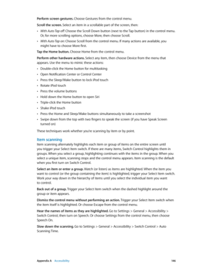 Page 146 Appendix A    Accessibility 14 6
Perform screen gestures. Choose Gestures from the control menu.
Scroll the screen. Select an item in a scrollable part of the screen, then:
 •With Auto Tap off: Choose the Scroll Down button (next to the Tap button) in the control menu. 
Or, for more scrolling options, choose More, then choose Scroll.
 •With Auto Tap on: Choose Scroll from the control menu. If many actions are available, you 
might have to choose More first.
Tap the Home button. Choose Home from the...