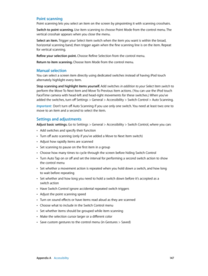 Page 147 Appendix A    Accessibility 14 7
Point scanning
Point scanning lets you select an item on the screen by pinpointing it with scanning crosshairs.
Switch to point scanning. Use item scanning to choose Point Mode from the control menu. The 
vertical crosshair appears when you close the menu.
Select an item. Trigger your Select Item switch when the item you want is within the broad, 
horizontal scanning band, then trigger again when the fine scanning line is on the item. Repeat 
for vertical scanning....