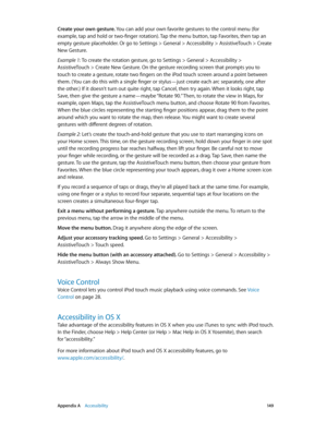 Page 149 Appendix A    Accessibility 14 9
Create your own gesture. You can add your own favorite gestures to the control menu (for 
example, tap and hold or two-finger rotation). Tap the menu button, tap Favorites, then tap an 
empty gesture placeholder. Or go to Settings > General > Accessibility > AssistiveTouch > Create 
New Gesture.
Example 1:
 To create the rotation gesture, go to Settings > General > Accessibility > 
AssistiveTouch > Create New Gesture. On the gesture recording screen that prompts you to...