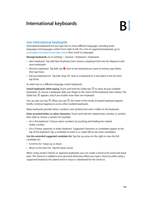 Page 150B
  15 0
International keyboards
Use international keyboards
International keyboards let you type text in many different languages, including Asian 
languages and languages written from right to left. For a list of supported keyboards, go to 
www.apple.com/ipod-touch/specs.html
 •Add a keyboard:  Tap Add New Keyboard, then choose a keyboard from the list. Repeat to add 
more keyboards.
 •Remove a keyboard:  Tap Edit, tap  next to the keyboard you want to remove, tap Delete, 
then tap Done.
 •Edit your...