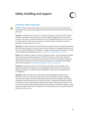 Page 153C
  15 3
Safety, handling, and support
Important safety information
WARNING:  Failure to follow these safety instructions could result in fire, electric shock, injury, 
or damage to iPod
 touch or other proper
 ty. Read all the safety information below before using 
iPod
 touch.
Handling  Handle iPod touch with care. It is made of metal, glass, and plastic and has sensitive 
electronic components inside. iPod touch can be damaged if dropped, burned, punctured, or 
crushed, or if it comes in contact with...