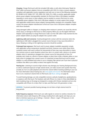 Page 154 Appendix C    Safety, handling, and support 15 4
Charging  Charge iPod touch with the included USB cable, or with other third-party “Made for 
iPod” cables and power adapters that are compatible with USB 2.0 or later, or power adapters 
compliant with applicable country regulations and with one or more of the following standards: 
EN 301489-34, IEC 62684, YD/T 1591-2009, CNS 15285, ITU L.1000, or another applicable mobile 
phone power adapter interoperability standard. An iPod touch Micro USB Adapter...