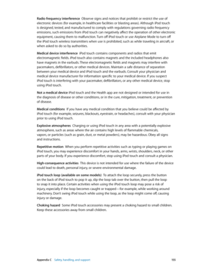 Page 155 Appendix C    Safety, handling, and support 15 5
Radio frequency interference  Observe signs and notices that prohibit or restrict the use of 
electronic devices (for example, in healthcare facilities or blasting areas). Although iPod touch 
is designed, tested, and manufactured to comply with regulations governing radio frequency 
emissions, such emissions from iPod touch can negatively affect the operation of other electronic 
equipment, causing them to malfunction. Turn off iPod touch or use Airplane...