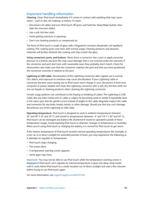 Page 156 Appendix C    Safety, handling, and support 15 6
Important handling information
Cleaning  Clean iPod touch immediately if it comes in contact with anything that may cause 
stains—such as dirt, ink, makeup, or lotions. To clean:
 •Disconnect all cables and turn iPod touch off (press and hold the Sleep/Wake button, then 
slide the onscreen slider).
 •Use a soft, lint-free cloth.
 •Avoid getting moisture in openings.
 •Don’t use cleaning products or compressed air.
The front of iPod touch is made of glass...