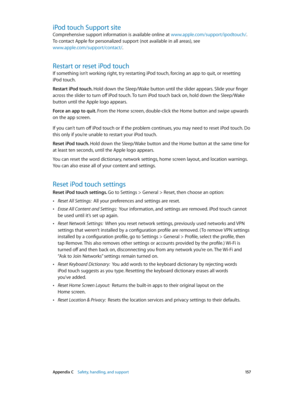 Page 157 Appendix C    Safety, handling, and support 15 7
iPod touch Support site
Comprehensive support information is available online at www.apple.com/support/ipodtouch/. 
To contact Apple for personalized support (not available in all areas), see 
www.apple.com/support/contact/.
Restart or reset iPod touch
If something isn’t working right, try restarting iPod touch, forcing an app to quit, or resetting 
iPod touch.
Restart iPod touch. Hold down the Sleep/Wake button until the slider appears. Slide your finger...