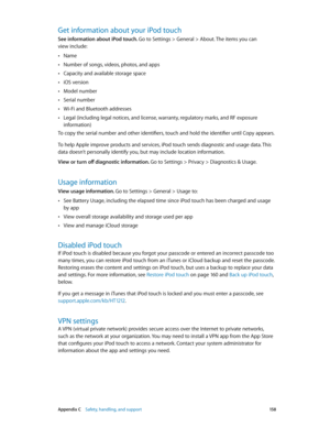 Page 158 Appendix C    Safety, handling, and support 15 8
Get information about your iPod touch
See information about iPod touch. Go to Settings > General > About. The items you can  
view include:
 •Name
 •Number of songs, videos, photos, and apps
 •Capacity and available storage space
 •iOS version
 •Model number
 •Serial number
 •Wi-Fi and Bluetooth addresses
 •Legal (including legal notices, and license, warranty, regulatory marks, and RF exposure 
information)
To copy the serial number and other...