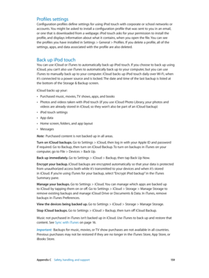 Page 159 Appendix C    Safety, handling, and support 15 9
Profiles settings
Configuration profiles define settings for using iPod touch with corporate or school networks or 
accounts. You might be asked to install a configuration profile that was sent to you in an email, 
or one that is downloaded from a webpage. iPod touch asks for your permission to install the 
profile, and displays information about what it contains, when you open the file. You can see 
the profiles you have installed in Settings > General >...