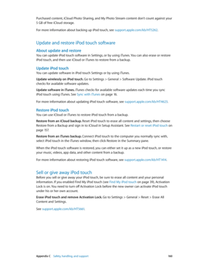 Page 160 Appendix C    Safety, handling, and support 16 0
Purchased content, iCloud Photo Sharing, and My Photo Stream content don’t count against your 
5 GB of free iCloud storage.
For more information about backing up iPod touch, see support.apple.com/kb/HT5262.
Update and restore iPod touch software
About update and restore
You can update iPod touch software in Settings, or by using iTunes. You can also erase or restore 
iPod touch, and then use iCloud or iTunes to restore from a backup.
Update iPod touch
You...