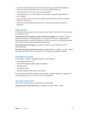 Page 17 Chapter  2    Get started 17
 •In the Info pane, click Advanced to select options that let you replace the information on 
iPod touch with the information from your computer during the next sync.
 •In the Music pane, you can sync music using your playlists. 
 •In the Photos pane, you can sync photos and videos from a supported app or folder on 
your computer.
 •If you use iCloud to store your contacts, calendars, and bookmarks, don’t also sync them to 
iPod touch using iTunes.
 •If you turn on iCloud...