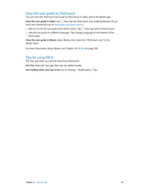 Page 18 Chapter  2    Get started 18
View this user guide on iPod touch
You can view the iPod touch User Guide on iPod touch in Safari, and in the iBooks app.
View the user guide in Safari. Tap , then tap the iPod touch User Guide bookmark. (If you 
don’t see a bookmark, go to help.apple.com/ipod-touch/.)
 •Add an icon for the user guide to the Home screen:  Tap , then tap Add to Home Screen.
 •View the user guide in a different language:  Tap Change Language at the bottom of the 
home page.
View the user guide...