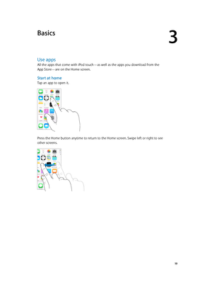 Page 193
  19
Basics
Use apps
All the apps that come with iPod touch—as well as the apps you download from the 
App Store—are on the Home screen.
Start at home
Tap an app to open it.
Press the Home button anytime to return to the Home screen. Swipe left or right to see 
other screens.  