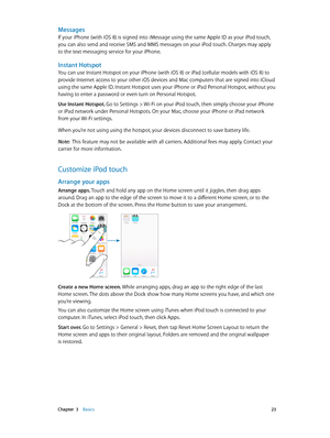 Page 23 Chapter  3    Basics 23
Messages
If your iPhone (with iOS 8) is signed into iMessage using the same Apple ID as your iPod touch, 
you can also send and receive SMS and MMS messages on your iPod touch. Charges may apply 
to the text messaging service for your iPhone.
Instant Hotspot
You can use Instant Hotspot on your iPhone (with iOS 8) or iPad (cellular models with iOS 8) to 
provide Internet access to your other iOS devices and Mac computers that are signed into iCloud 
using the same Apple ID....