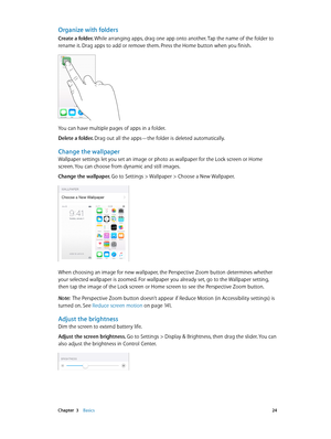 Page 24 Chapter  3    Basics 24
Organize with folders
Create a folder. While arranging apps, drag one app onto another. Tap the name of the folder to 
rename it. Drag apps to add or remove them. Press the Home button when you finish.
You can have multiple pages of apps in a folder.
Delete a folder. Drag out all the apps—the folder is deleted automatically.
Change the wallpaper
Wallpaper settings let you set an image or photo as wallpaper for the Lock screen or Home 
screen. You can choose from dynamic and still...