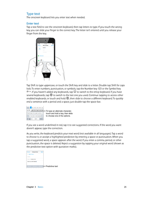 Page 25 Chapter  3    Basics 25
Type text
The onscreen keyboard lets you enter text when needed.
Enter text
Tap a text field to see the onscreen keyboard, then tap letters to type. If you touch the wrong 
key, you can slide your finger to the correct key. The letter isn’t entered until you release your 
finger from the key.
iPod9:41 AM
Tap Shift to type uppercase, or touch the Shift key and slide to a letter. Double-tap Shift for caps 
lock. To enter numbers, punctuation, or symbols, tap the Number key  or the...