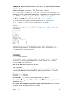 Page 26 Chapter  3    Basics 26
Hide predictive text. Pull down the suggested words. Drag the bar up when you want to see the 
suggestions again.
Turn off predictive text. Touch and hold 
 or , then slide to Predictive.
If you turn off predictive text, iPod touch may still try to suggest corrections for misspelled words. 
Accept a correction by entering a space or punctuation, or by tapping return. To reject a correction, 
tap the “x.” If you reject the same suggestion a few times, iPod touch stops suggesting...