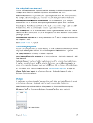 Page 27 Chapter  3    Basics 27
Use an Apple Wireless Keyboard
You can use an Apple Wireless Keyboard (available separately) to enter text on your iPod touch. 
The keyboard connects via Bluetooth, so you must first pair it with iPod touch. 
Note:  The Apple Wireless Keyboard may not support keyboard features that are on your device. 
For example, it doesn’t anticipate your next word or automatically correct misspelled words.
Pair an Apple Wireless Keyboard with iPod touch. Turn on the keyboard, go to Settings >...