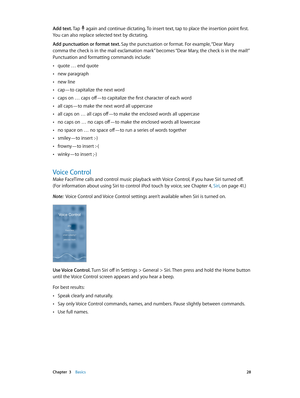 Page 28 Chapter  3    Basics 28
Add text. Tap  again and continue dictating. To insert text, tap to place the insertion point first. 
You can also replace selected text by dictating.
Add punctuation or format text. Say the punctuation or format. For example, “Dear Mary 
comma the check is in the mail exclamation mark” becomes “Dear Mary, the check is in the mail!” 
Punctuation and formatting commands include:
 •quote … end quote
 •new paragraph
 •new line
 •cap—to capitalize the next word
 •caps on … caps...