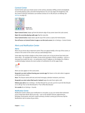 Page 30 Chapter  3    Basics 30
Control Center
Control Center gives you instant access to the camera, calculator, AirPlay, control and playback 
of currently playing audio, and other handy features. You can also adjust the brightness, lock 
the screen in portrait orientation, turn wireless services on or off, and turn on AirDrop. See 
AirDrop
 on page 32.
Models with
iSight camera
Open Control Center. Swipe up from the bottom edge of any screen (even the Lock screen).
Open the currently playing audio app. Tap...