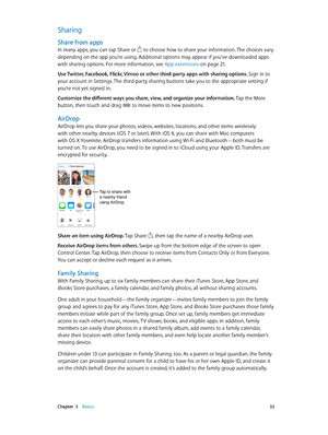 Page 32 Chapter  3    Basics 32
Sharing
Share from apps
In many apps, you can tap Share or  to choose how to share your information. The choices vary 
depending on the app you’re using. Additional options may appear if you’ve downloaded apps 
with sharing options. For more information, see App extensions
 on page 21 .
Use Twitter, Facebook, Flickr, Vimeo or other third-party apps with sharing options.  Sign in to 
your account in Settings. The third-party sharing buttons take you to the appropriate setting if...